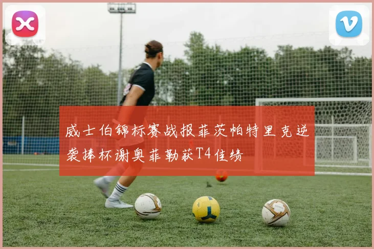 威士伯锦标赛战报菲茨帕特里克逆袭捧杯谢奥菲勒获T4佳绩